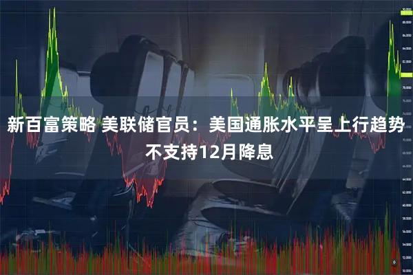 新百富策略 美联储官员：美国通胀水平呈上行趋势 不支持12月降息