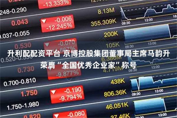 升利配配资平台 京博控股集团董事局主席马韵升荣膺“全国优秀企业家”称号