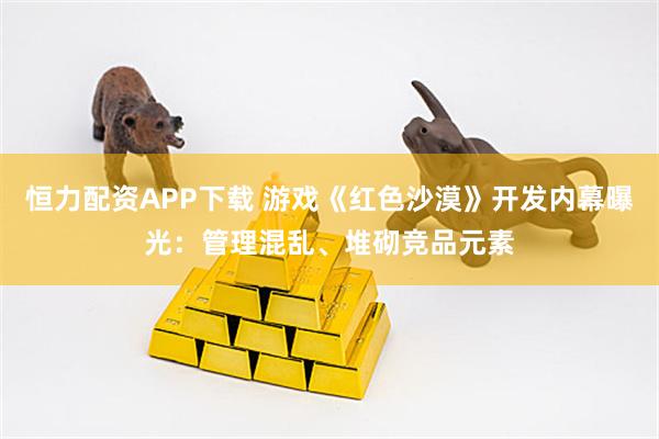 恒力配资APP下载 游戏《红色沙漠》开发内幕曝光：管理混乱、堆砌竞品元素