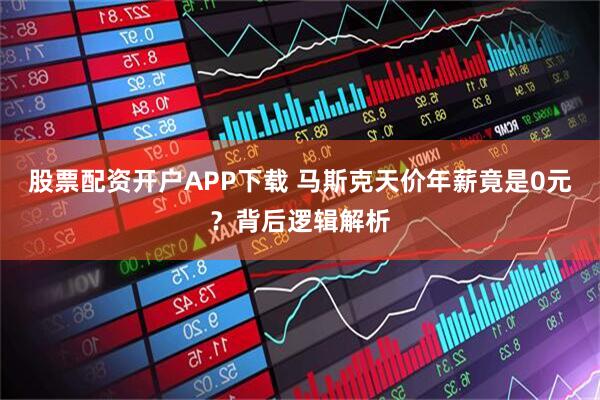 股票配资开户APP下载 马斯克天价年薪竟是0元？背后逻辑解析