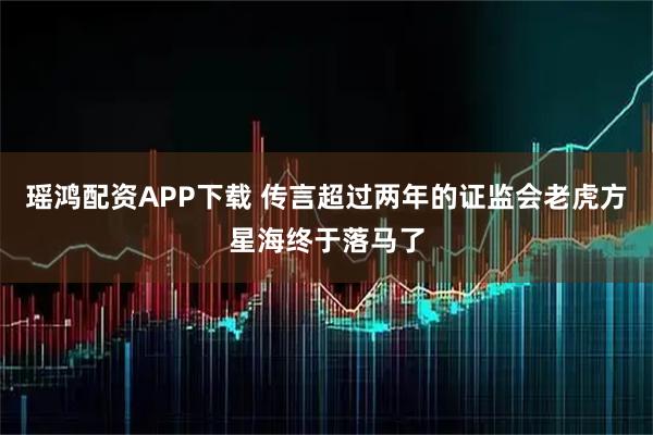 瑶鸿配资APP下载 传言超过两年的证监会老虎方星海终于落马了