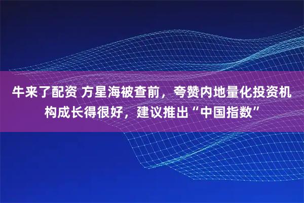 牛来了配资 方星海被查前，夸赞内地量化投资机构成长得很好，建议推出“中国指数”