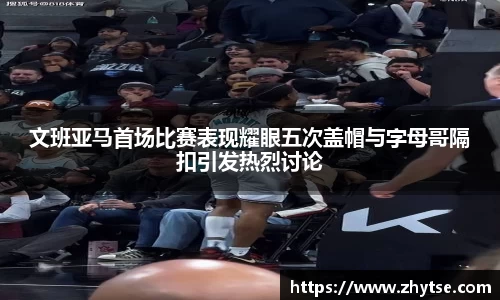 文班亚马首场比赛表现耀眼五次盖帽与字母哥隔扣引发热烈讨论