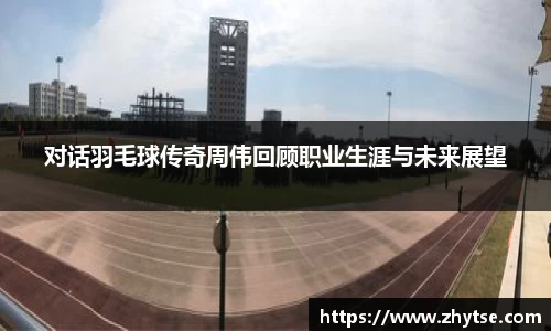 对话羽毛球传奇周伟回顾职业生涯与未来展望